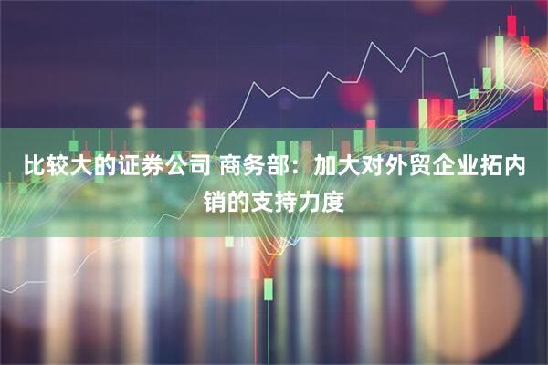 比较大的证券公司 商务部：加大对外贸企业拓内销的支持力度