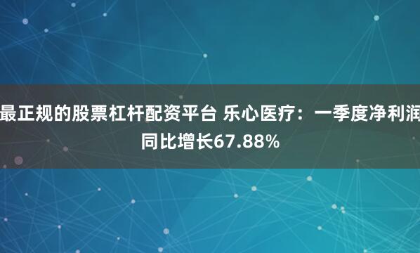 最正规的股票杠杆配资平台 乐心医疗：一季度净利润同比增长67.88%