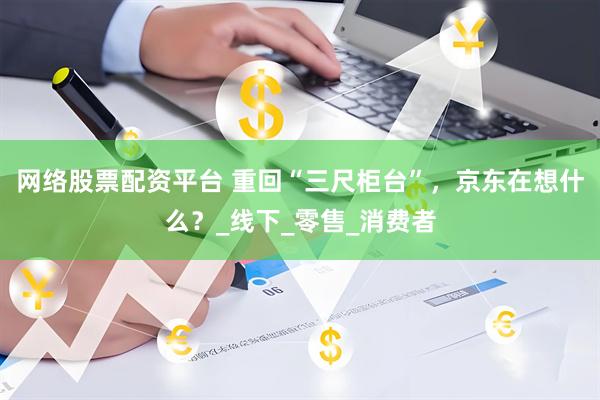 网络股票配资平台 重回“三尺柜台”，京东在想什么？_线下_零售_消费者
