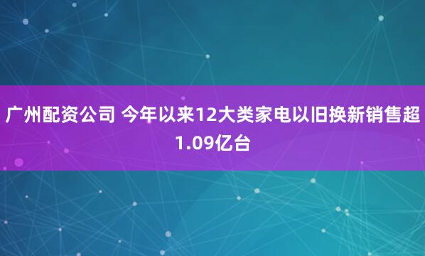 广州配资公司 今年以来12大类家电以旧换新销售超1.09亿台