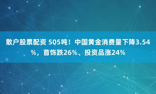 散户股票配资 505吨！中国黄金消费量下降3.54%，首饰跌26%、投资品涨24%