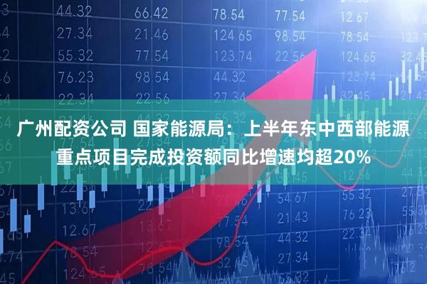 广州配资公司 国家能源局：上半年东中西部能源重点项目完成投资额同比增速均超20%