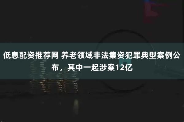 低息配资推荐网 养老领域非法集资犯罪典型案例公布，其中一起涉案12亿