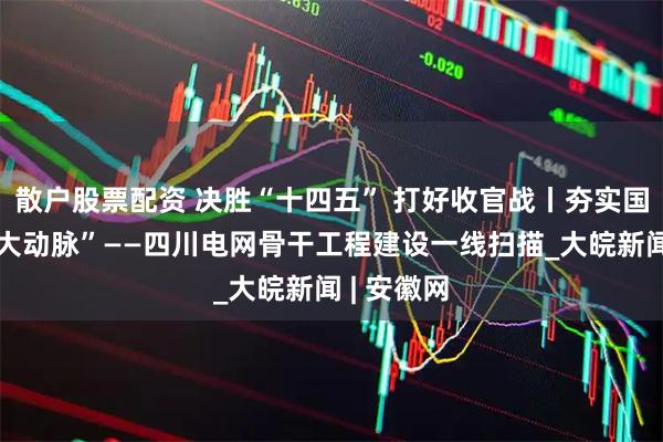 散户股票配资 决胜“十四五” 打好收官战丨夯实国家能源“大动脉”——四川电网骨干工程建设一线扫描_大皖新闻 | 安徽网