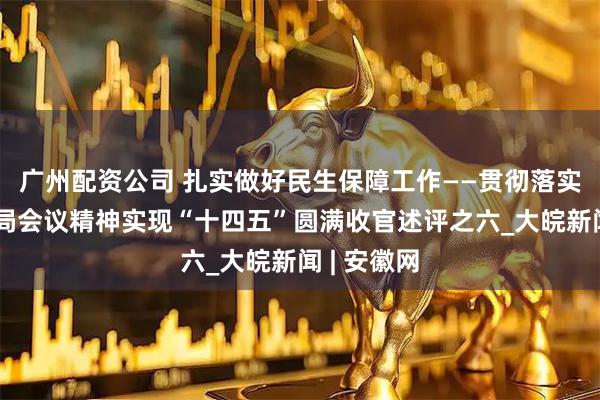 广州配资公司 扎实做好民生保障工作——贯彻落实中央政治局会议精神实现“十四五”圆满收官述评之六_大皖新闻 | 安徽网