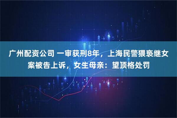 广州配资公司 一审获刑8年，上海民警猥亵继女案被告上诉，女生母亲：望顶格处罚