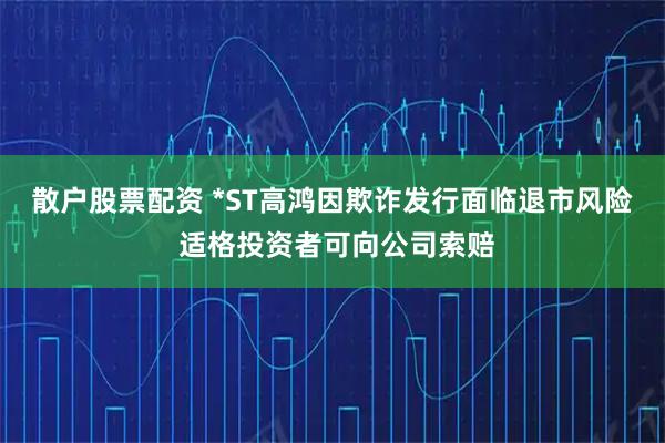 散户股票配资 *ST高鸿因欺诈发行面临退市风险 适格投资者可向公司索赔