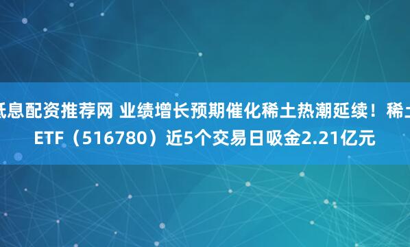 低息配资推荐网 业绩增长预期催化稀土热潮延续！稀土ETF（516780）近5个交易日吸金2.21亿元