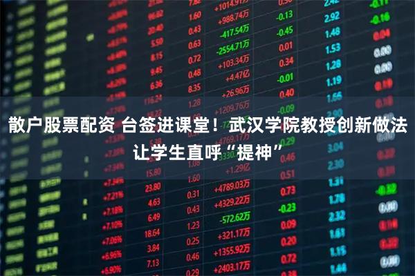 散户股票配资 台签进课堂！武汉学院教授创新做法让学生直呼“提神”
