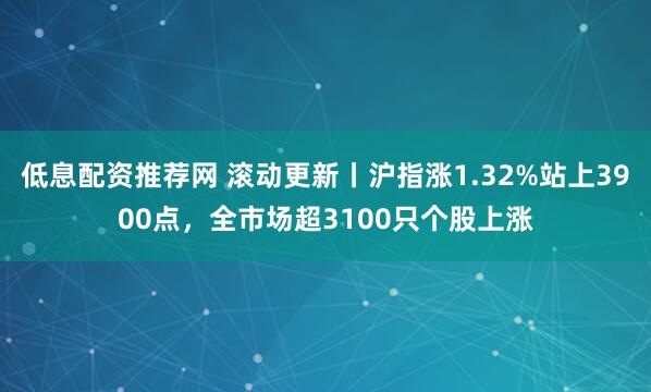 低息配资推荐网 滚动更新丨沪指涨1.32%站上3900点，全市场超3100只个股上涨
