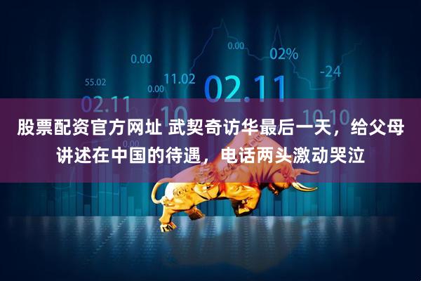 股票配资官方网址 武契奇访华最后一天，给父母讲述在中国的待遇，电话两头激动哭泣