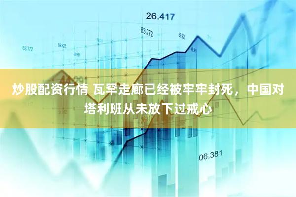 炒股配资行情 瓦罕走廊已经被牢牢封死，中国对塔利班从未放下过戒心