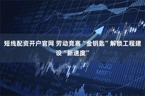 短线配资开户官网 劳动竞赛“金钥匙”解锁工程建设“新速度”