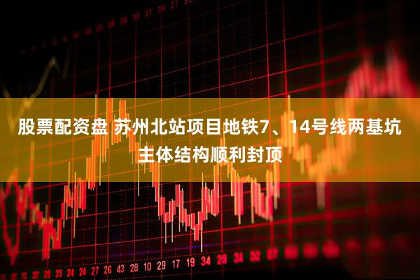 股票配资盘 苏州北站项目地铁7、14号线两基坑主体结构顺利封顶