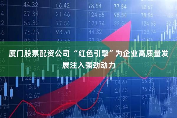 厦门股票配资公司 “红色引擎”为企业高质量发展注入强劲动力