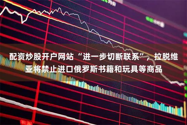 配资炒股开户网站 “进一步切断联系”，拉脱维亚将禁止进口俄罗斯书籍和玩具等商品