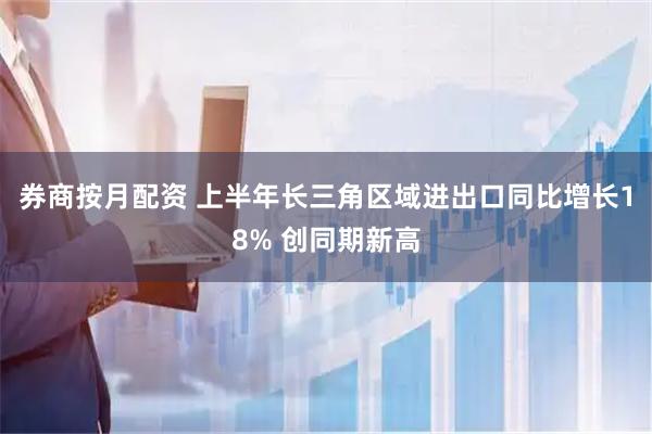 券商按月配资 上半年长三角区域进出口同比增长18% 创同期新高