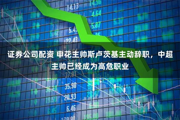 证券公司配资 申花主帅斯卢茨基主动辞职，中超主帅已经成为高危职业
