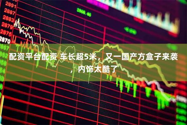 配资平台配资 车长超5米，又一国产方盒子来袭，内饰太酷了