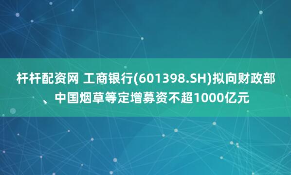杆杆配资网 工商银行(601398.SH)拟向财政部、中国烟草等定增募资不超1000亿元