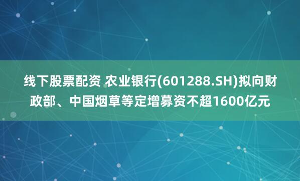 线下股票配资 农业银行(601288.SH)拟向财政部、中国烟草等定增募资不超1600亿元