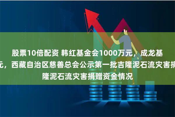 股票10倍配资 韩红基金会1000万元，成龙基金会100万元，西藏自治区慈善总会公示第一批吉隆泥石流灾害捐赠资金情况
