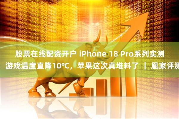 股票在线配资开户 iPhone 18 Pro系列实测：游戏温度直降10℃，苹果这次真堆料了 ｜ 凰家评测