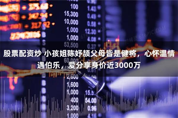 股票配资炒 小孩姐陈妤颉父母皆是健将，心怀温情遇伯乐，爱分享身价近3000万