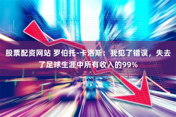 股票配资网站 罗伯托-卡洛斯：我犯了错误，失去了足球生涯中所有收入的99%