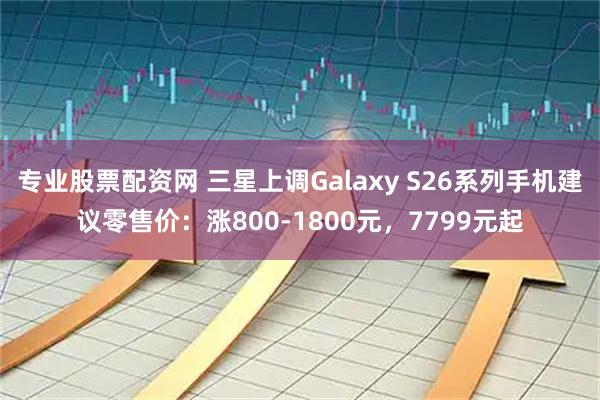 专业股票配资网 三星上调Galaxy S26系列手机建议零售价：涨800-1800元，7799元起